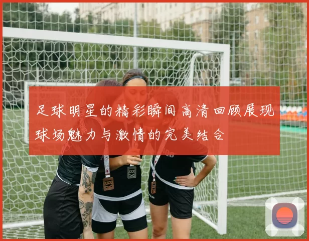 足球明星的精彩瞬间高清回顾展现球场魅力与激情的完美结合
