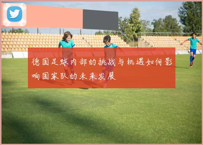 德国足球内部的挑战与机遇如何影响国家队的未来发展