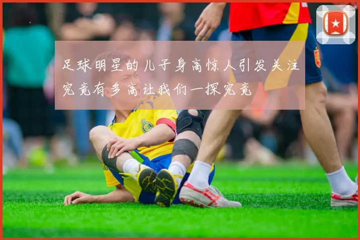 足球明星的儿子身高惊人引发关注究竟有多高让我们一探究竟