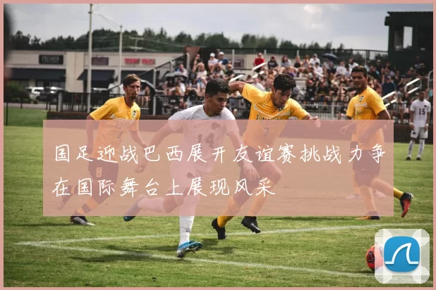 国足迎战巴西展开友谊赛挑战力争在国际舞台上展现风采