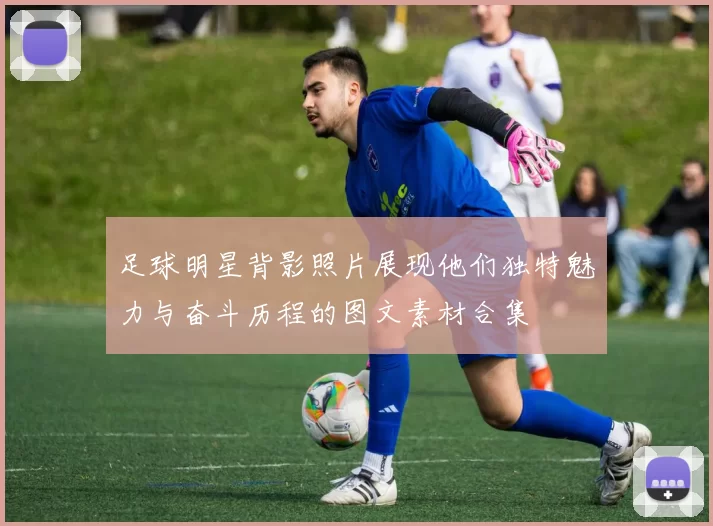 足球明星背影照片展现他们独特魅力与奋斗历程的图文素材合集