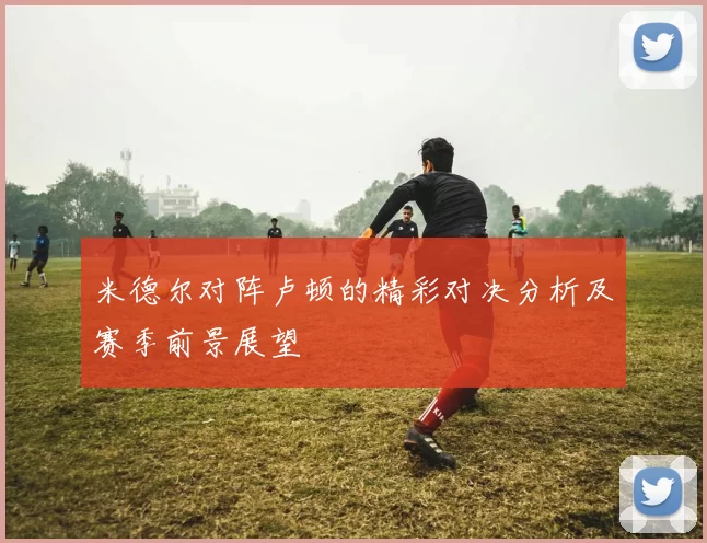 米德尔对阵卢顿的精彩对决分析及赛季前景展望